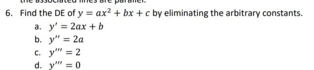 6. Find the DE of y = ax? + bx + c by eliminating the arbitrary constants.
а. у'%3D 2ах + ь
b. y" %3D 2а
с. у"" 3D 2
d. y" = 0
