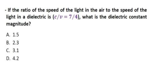 - If the ratio of the speed of the light in the air to the speed of the
light in a dielectric is (c/v = 7/4), what is the dielectric constant
magnitude?
A. 1.5
В. 2.3
С. 3.1
D. 4.2
