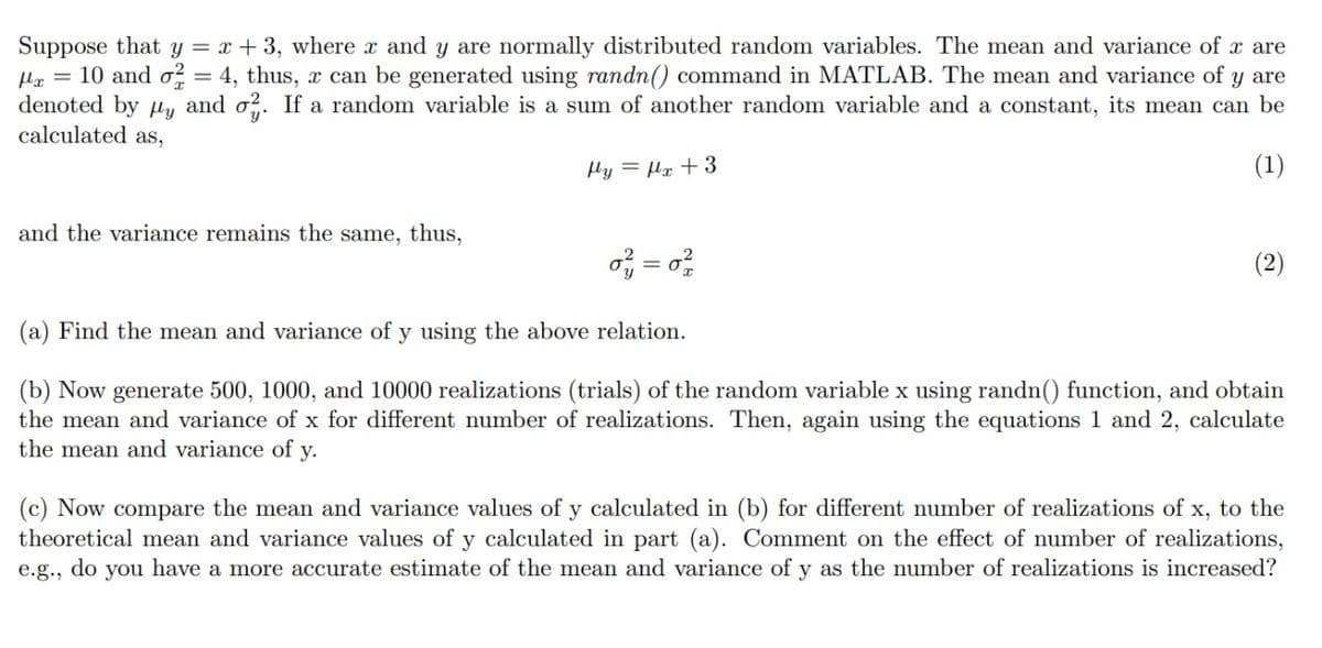 Suppose that y = x + 3, where x and y are normally distributed random variables. The mean and variance of x are
Ha = 10 and o² = 4, thus, x can be generated using randn() command in MATLAB. The mean and variance of y are
denoted by µy and o?. If a random variable is a sum of another random variable and a constant, its mean can be
calculated as,
Hy = µx +3
(1)
and the variance remains the same, thus,
(2)
(a) Find the mean and variance of y using the above relation.
(b) Now generate 500, 1000, and 10000 realizations (trials) of the random variable x using randn() function, and obtain
the mean and variance of x for different number of realizations. Then, again using the equations 1 and 2, calculate
the mean and variance of y.
(c) Now compare the mean and variance values of y calculated in (b) for different number of realizations of x, to the
theoretical mean and variance values of y calculated in part (a). Comment on the effect of number of realizations,
e.g., do you have a more accurate estimate of the mean and variance of y as the number of realizations is increased?
