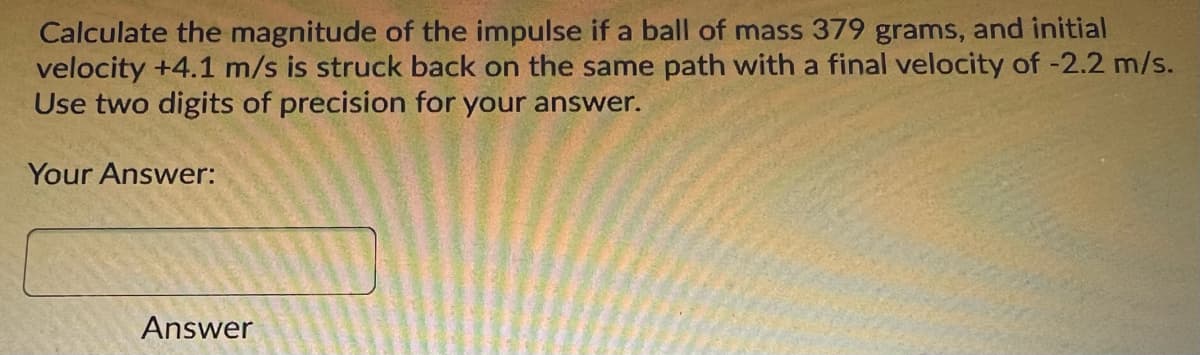 Calculate the magnitude of the impulse if a ball of mass 379 grams, and initial
velocity +4.1 m/s is struck back on the same path with a final velocity of -2.2 m/s.
Use two digits of precision for your answer.
Your Answer:
Answer
