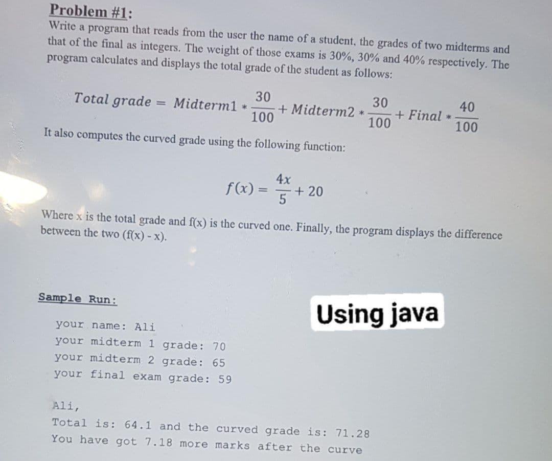 Problem #1:
Write a program that reads from the user the name of a student, the grades of two midterms and
that of the final as integers. The weight of those exams is 30%, 30% and 40% respectively. The
program calculates and displays the total grade of the student as follows:
30
30
+ Final
100
Total grade
Midterm1 *
+ Midterm2
100
40
*
100
It also computes the curved grade using the following function:
4x
f(x) =
+ 20
Where x is the total grade and f(x) is the curved one. Finally, the program displays the difference
between the two (f(x) - x).
Sample Run:
Using java
your name: Ali
your midterm 1 grade: 70
your midterm 2 grade: 65
your final exam grade: 59
Ali,
Total is: 64.1 and the curved grade is: 71.28
You have got 7.18 more marks after the curve
