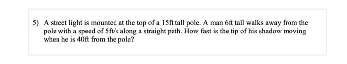 5) A street light is mounted at the top of a 15ft tall pole. A man 6ft tall walks away from the
pole with a speed of 5ft/s along a straight path. How fast is the tip of his shadow moving
when he is 40ft from the pole?
