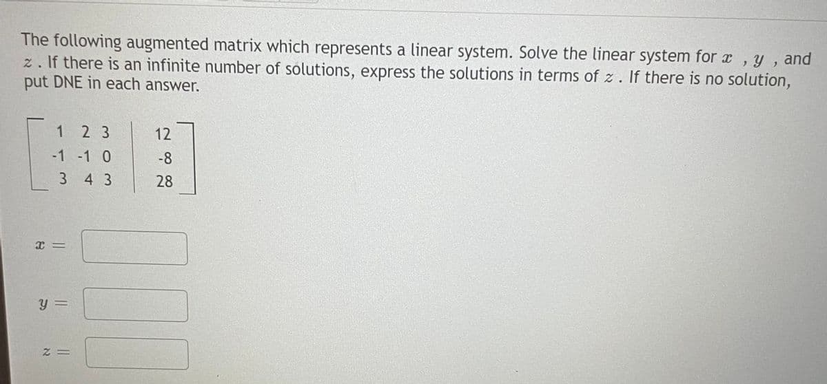 The following augmented matrix which represents a linear system. Solve the linear system for x
z. If there is an infinite number of solutions, express the solutions in terms of z. If there is no solution,
put DNE in each answer.
y , and
1 2 3
12
-1 -1 0
-8
3 4 3
28
y =
= Z
