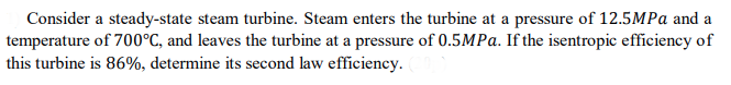 Consider a steady-state steam turbine. Steam enters the turbine at a pressure of 12.5MPA and a
temperature of 700°C, and leaves the turbine at a pressure of 0.5MPA. If the isentropic efficiency of
this turbine is 86%, determine its second law efficiency.
