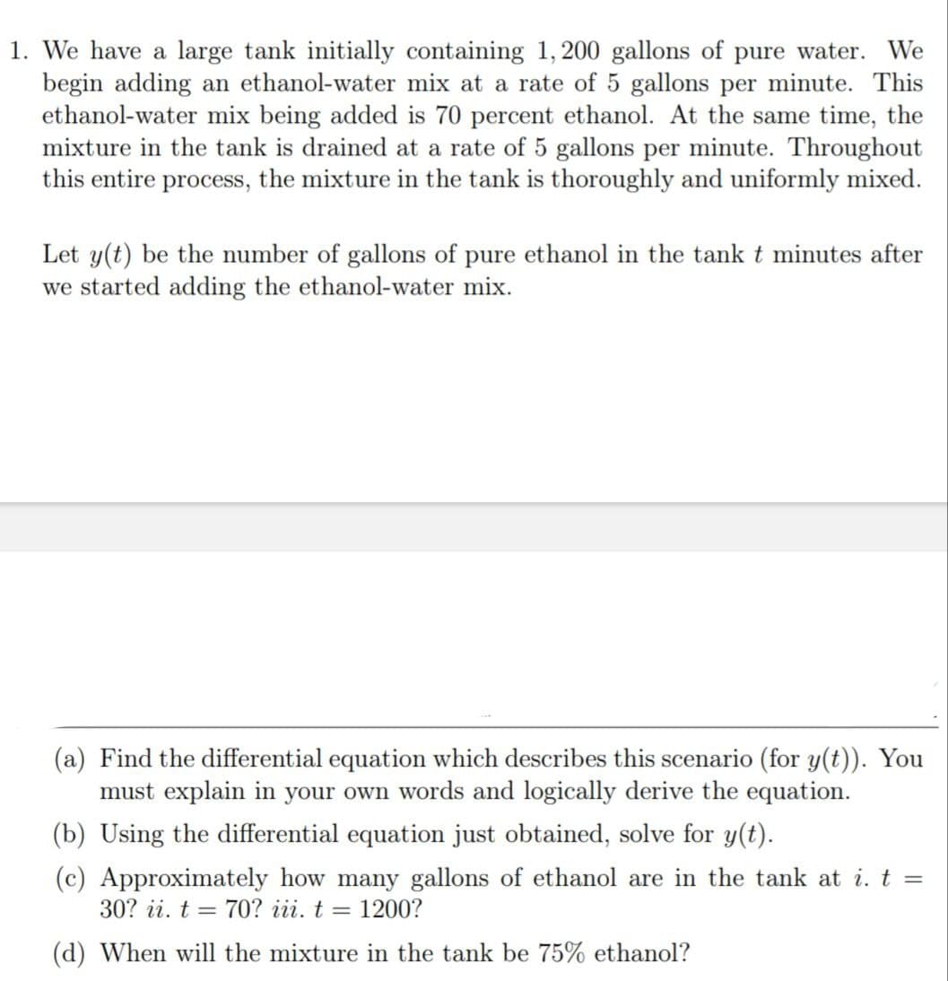 1. We have a large tank initially containing 1, 200 gallons of pure water. We
begin adding an ethanol-water mix at a rate of 5 gallons per minute. This
ethanol-water mix being added is 70 percent ethanol. At the same time, the
mixture in the tank is drained at a rate of 5 gallons per minute. Throughout
this entire process, the mixture in the tank is thoroughly and uniformly mixed.
Let y(t) be the number of gallons of pure ethanol in the tank t minutes after
we started adding the ethanol-water mix.
(a) Find the differential equation which describes this scenario (for y(t)). You
must explain in your own words and logically derive the equation.
(b) Using the differential equation just obtained, solve for y(t).
(c) Approximately how many gallons of ethanol are in the tank at i. t =
30? ii. t = 70? iii. t = 1200?
(d) When will the mixture in the tank be 75% ethanol?

