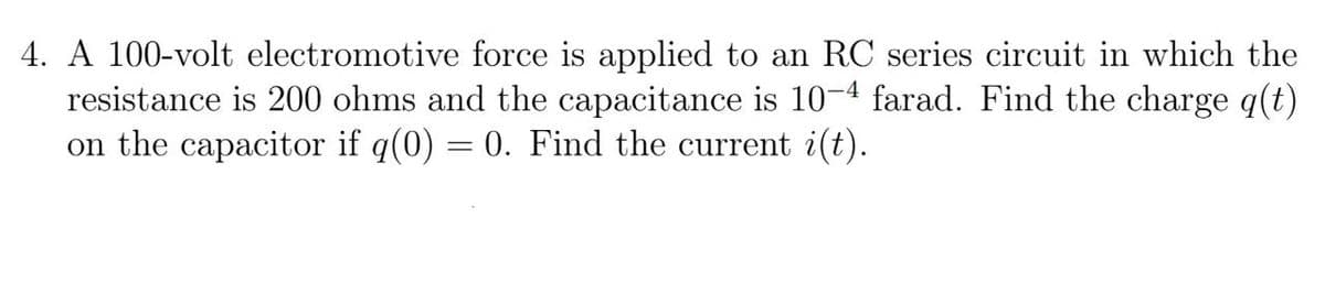 4. A 100-volt electromotive force is applied to an RC series circuit in which the
resistance is 200 ohms and the capacitance is 10-4 farad. Find the charge q(t)
on the capacitor if q(0) = 0. Find the current i(t).
