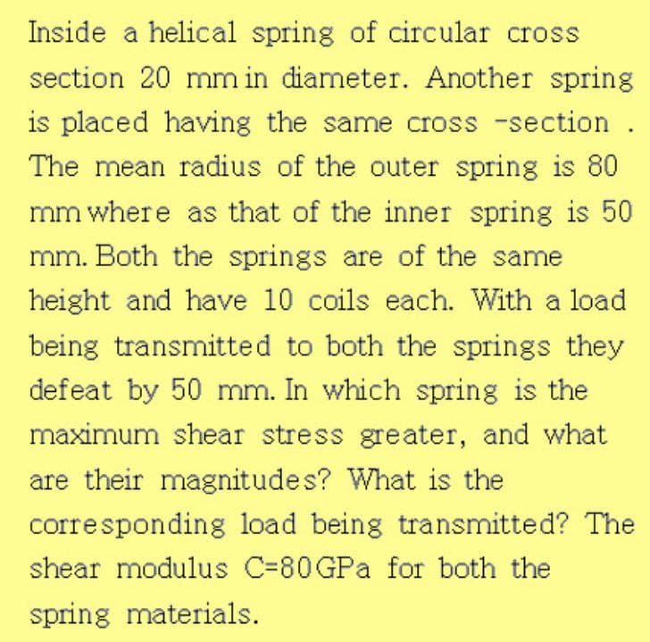 Inside a helical spring of circular cross
section 20 mm in diameter. Another spring
is placed having the same cross -section .
The mean radius of the outer spring is 80
mm where as that of the inner spring is 50
mm. Both the springs are of the same
height and have 10 coils each. With a load
being transmitted to both the springs they
defeat by 50 mm. In which spring is the
maximum shear stress greater, and what
are their magnitudes? What is the
corresponding load being transmitted? The
shear modulus C=80GPA for both the
spring materials.
