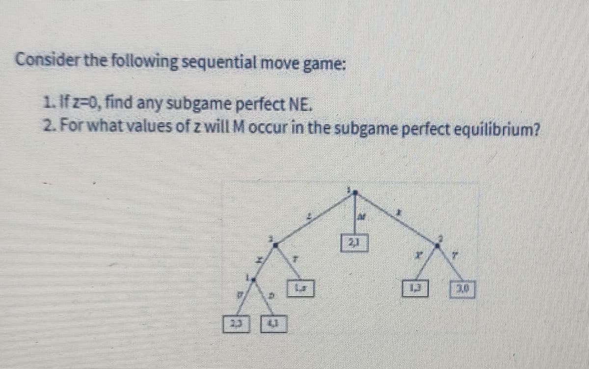 Consider the following sequential move game:
1. Ifz=0, find any subgame perfect NE.
2. For what values of z will M occur in the subgame perfect equilibrium?
21
