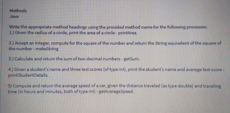 Methods
Java
Write the appropriate method headings using the provided method name for the following processes:
1.) Given the radius of a circle, print the area of a circle- printArea.
2.) Accept an integer, compute for the square of the number and return the String equivalent of the square of
the number- makeString
3.) Calculate and return the sum of two decimal numbers - getSum.
4.) Given a student's name and three test scores (of type int), print the student's name and average test score-
printStudentDetails.
5) Compute and return the average speed of a car, given the distance traveled (as type double) and traveling
time (in hours and minutes, both of type int) - getAverageSpeed.
