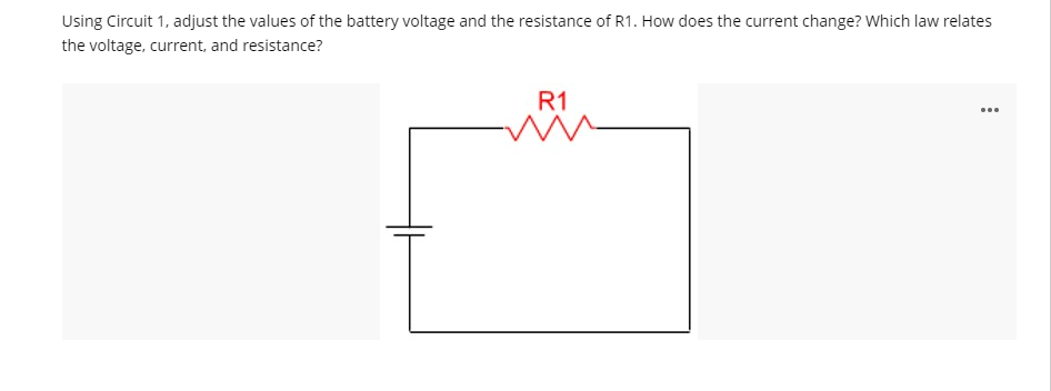 Using Circuit 1, adjust the values of the battery voltage and the resistance of R1. How does the current change? Which law relates
the voltage, current, and resistance?
R1
...
