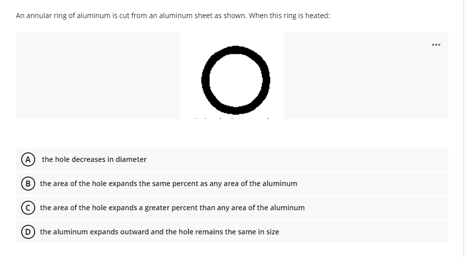 An annular ring of aluminum is cut from an aluminum sheet as shown. When this ring is heated:
...
A the hole decreases in diameter
B the area of the hole expands the same percent as any area of the aluminum
the area of the hole expands a greater percent than any area of the aluminum
D the aluminum expands outward and the hole remains the same in size
