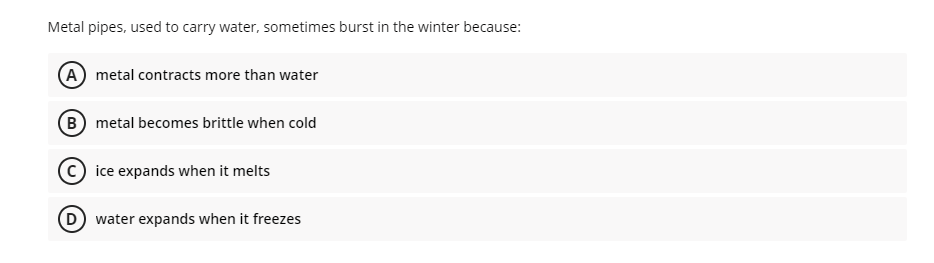 Metal pipes, used to carry water, sometimes burst in the winter because:
A metal contracts more than water
B metal becomes brittle when cold
(c) ice expands when it melts
D water expands when it freezes
