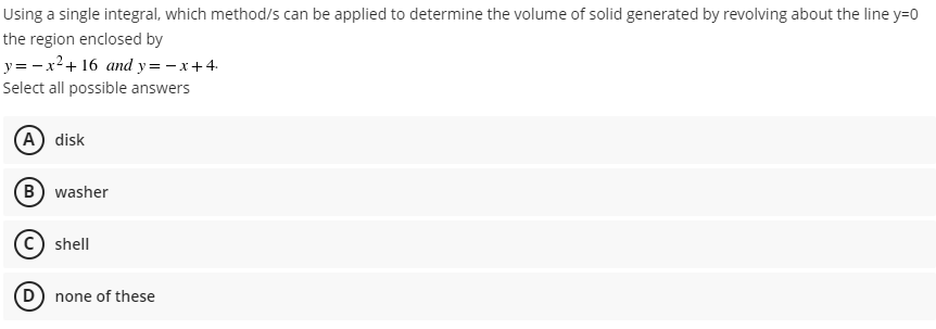 Using a single integral, which method/s can be applied to determine the volume of solid generated by revolving about the line y=0
the region enclosed by
y=-x²+ 16 and y=- x+4.
Select all possible answers
A disk
B washer
C shell
D none of these
