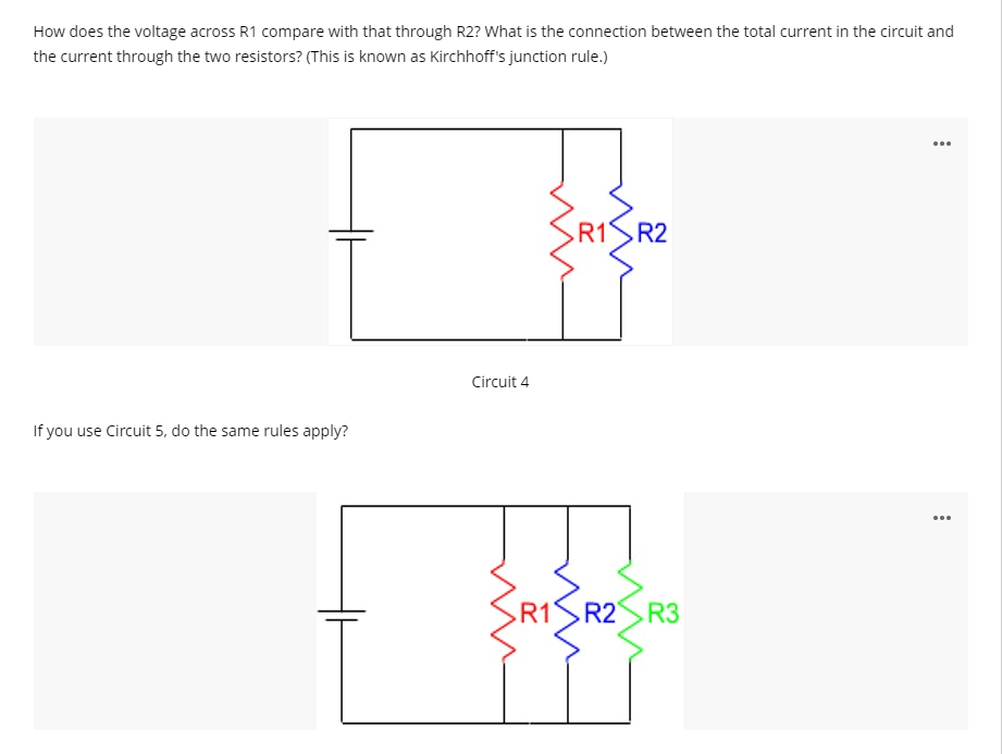 How does the voltage across R1 compare with that through R2? What is the connection between the total current in the circuit and
the current through the two resistors? (This is known as Kirchhoff's junction rule.)
R1R2
Circuit 4
If you use Circuit 5, do the same rules apply?
...
R1
R2 R3
