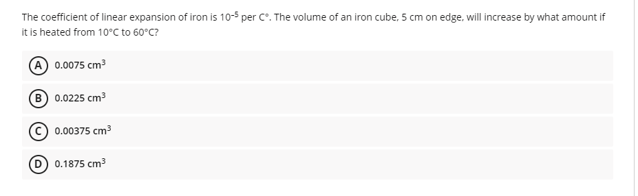 The coefficient of linear expansion of iron is 10-5 per C°. The volume of an iron cube, 5 cm on edge, will increase by what amount if
it is heated from 10°C to 60°C?
A 0.0075 cm3
B 0.0225 cm3
0.00375 cm3
(D) 0.1875 cm3
