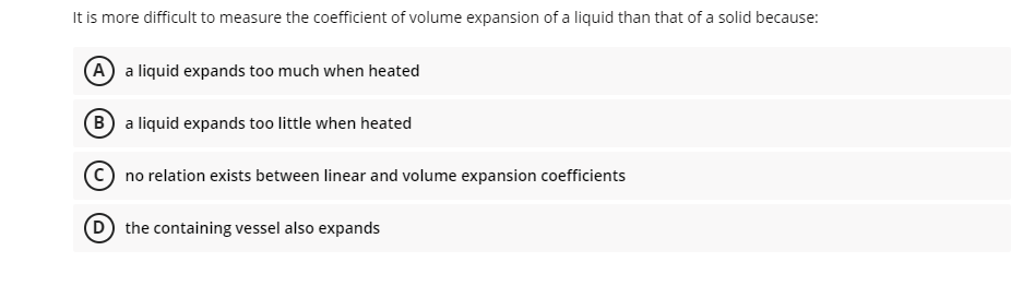 It is more difficult to measure the coefficient of volume expansion of a liquid than that of a solid because:
A a liquid expands too much when heated
B a liquid expands too little when heated
no relation exists between linear and volume expansion coefficients
D the containing vessel also expands
