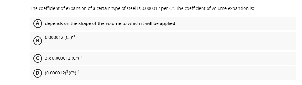 The coefficient of expansion of a certain type of steel is 0.000012 per C°. The coefficient of volume expansion is:
(A) depends on the shape of the volume to which it will be applied
0.000012 (C°)-1
(B)
c) 3 x 0.000012 (C°)-1
D (0.000012)3(C°)-1
