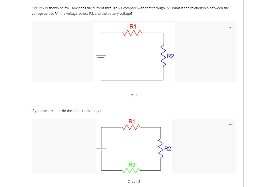 Circuit 2 is shown below. How does the current through R1 compare with that through R2? What is the relationship between the
voltage across R1, the voltage across R2, and the battery voltage?
R1
R2
Circuit 2
If you use Circuit 3, do the same rules apply?
R1
R2
R3
Circuit 3

