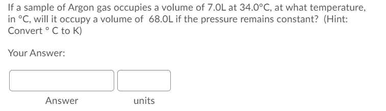 If a sample of Argon gas occupies a volume of 7.0L at 34.0°C, at what temperature,
in °C, will it occupy a volume of 68.0L if the pressure remains constant? (Hint:
Convert ° C to K)
Your Answer:
Answer
units
