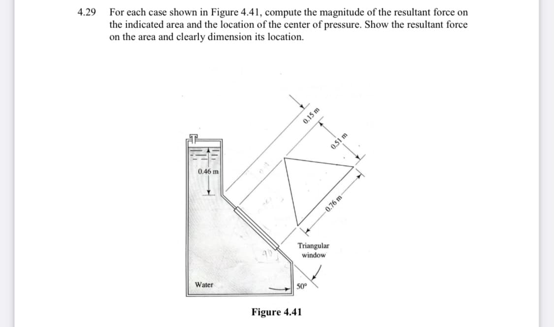 4.29
For each case shown in Figure 4.41, compute the magnitude of the resultant force on
the indicated area and the location of the center of pressure. Show the resultant force
on the area and clearly dimension its location.
0.51 m
0.46 m
0.76 m
Triangular
window
Water
50°
Figure 4.41
0.15 m
