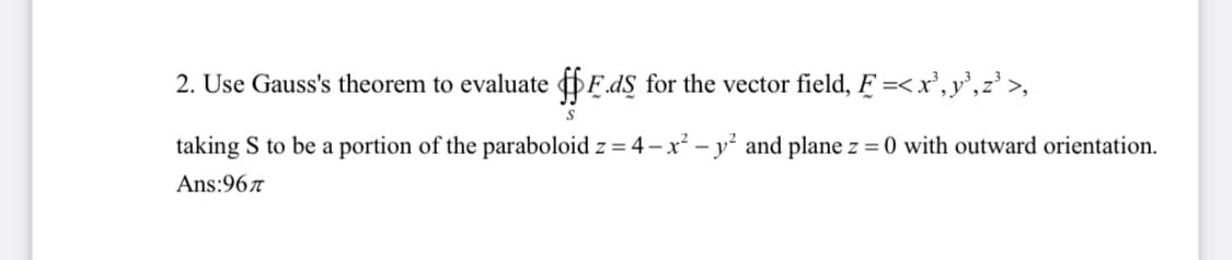 2. Use Gauss's theorem to evaluate DĘ.d§ for the vector field, Ę =<x', y°,z³ >,
taking S to be a portion of the paraboloid z = 4 – x² - y² and plane z = 0 with outward orientation.
Ans:967
