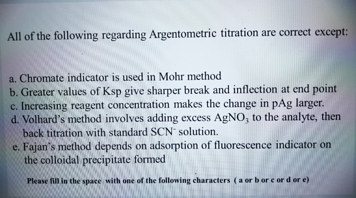 All of the following regarding Argentometric titration are correct except:
a. Chromate indicator is used in Mohr method
b. Greater values of Ksp give sharper break and inflection at end point
c. Increasing reagent concentration makes the change in pAg larger.
d. Volhard's method involves adding excess AgNO, to the analyte, then
back titration with standard SCN solution.
e. Fajan's method depends on adsorption of fluorescence indicator on
the colloidal precipitate formed
Please fill in the space with one of the following characters ( a orb or c or d or e)
