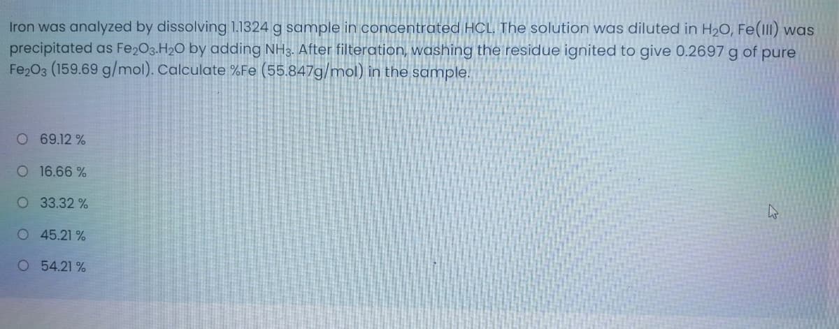 Iron was analyzed by dissolving 1.1324 g sample in concentrated HCL The solution was diluted in H2O, Fe(1II) was
precipitated as Fe203.H20 by adding NH3. After filteration, washing the residue ignited to give 0.2697 g of pure
Fe2O3 (159.69 g/mol). Calculate %Fe (55.847g/mol) in the sample.
O 69.12 %
O 16.66 %
O 33.32 %
O 45.21 %
O 54.21 %
