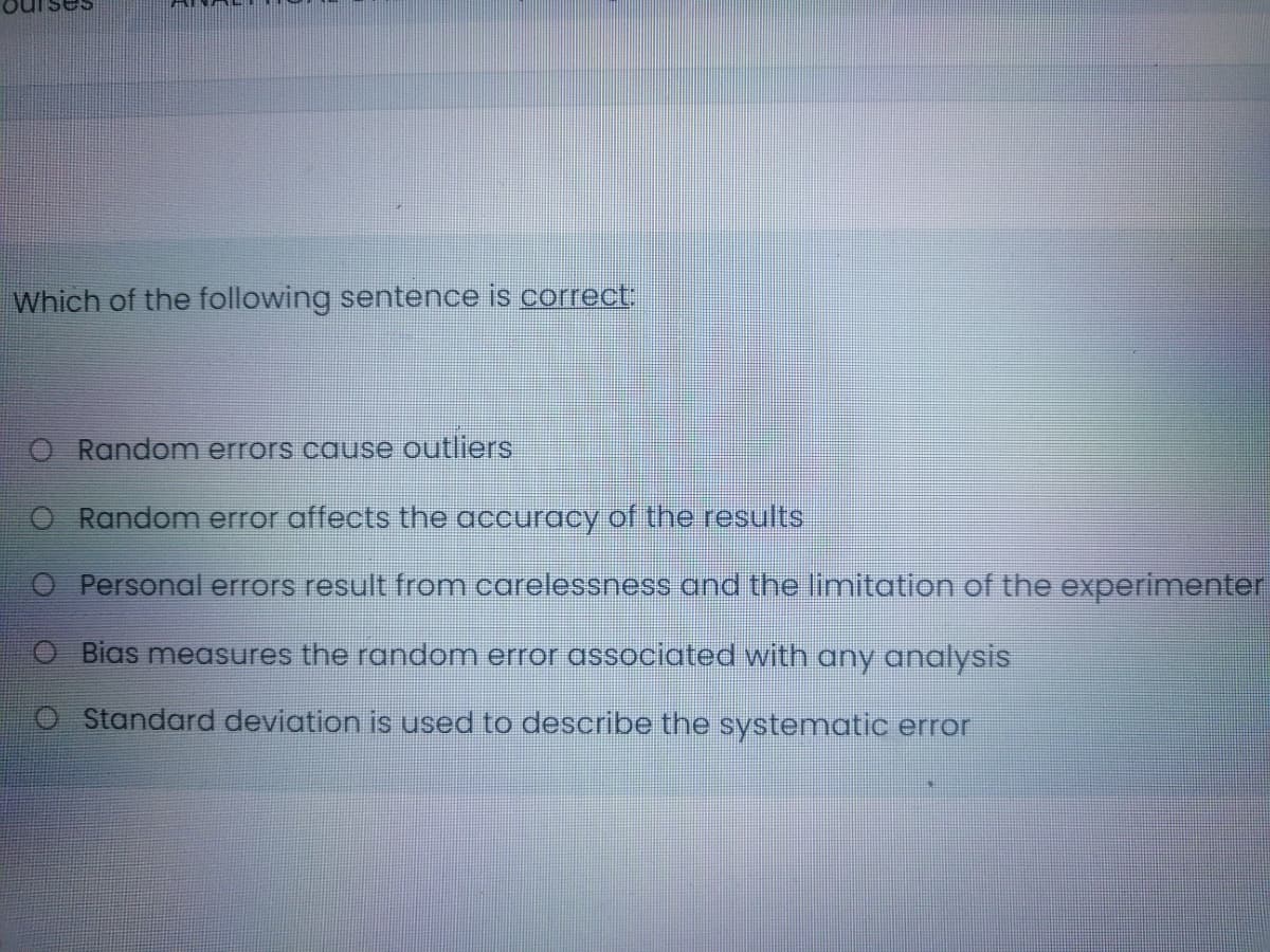 Which of the following sentence is correct:
O Random errors cause outliers
O Random error affects the accuracy of the results
O Personal errors result from carelessness and the limitation of the experimenter
O Bias measures the random error associated with any analysis
OStandard deviation is used to describe the systematic error
