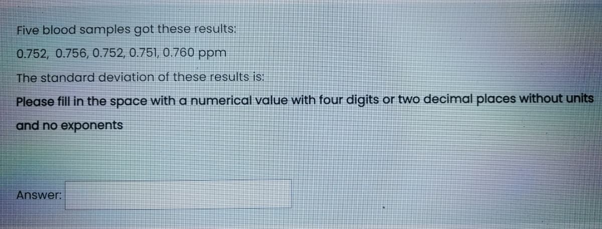 Five blood samples got these results:
0.752, 0.756, 0.752, 0.751, 0.760 ppm
The standard deviation of these results is:
Please fill in the space with a numerical value with four digits or two decimal places without units
and no exponents
Answer:

