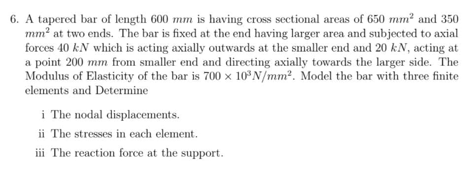 6. A tapered bar of length 600 mm is having cross sectional areas of 650 mm? and 350
mm? at two ends. The bar is fixed at the end having larger area and subjected to axial
forces 40 kN which is acting axially outwards at the smaller end and 20 kN, acting at
a point 200 mm from smaller end and directing axially towards the larger side. The
Modulus of Elasticity of the bar is 700 x 103 N/mm2. Model the bar with three finite
elements and Determine
i The nodal displacements.
ii The stresses in each element.
iii The reaction force at the support.
