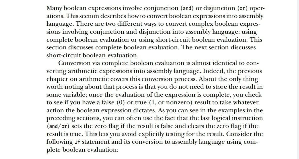Many boolean expressions involve conjunction (and) or disjunction (or) oper-
ations. This section describes how to convert boolean expressions into assembly
language. There are two different ways to convert complex boolean expres-
sions involving conjunction and disjunction into assembly language: using
complete boolean evaluation or using short-circuit boolean evaluation. This
section discusses complete boolean evaluation. The next section discusses
short-circuit boolean evaluation.
Conversion via complete boolean evaluation is almost identical to con-
verting arithmetic expressions into assembly language. Indeed, the previous
chapter on arithmetic covers this conversion process. About the only thing
worth noting about that process is that you do not need to store the result in
some variable; once the evaluation of the expression is complete, you check
to see if you have a false (0) or true (1, or nonzero) result to take whatever
action the boolean expression dictates. As you can see in the examples in the
preceding sections, you can often use the fact that the last logical instruction
(and/or) sets the zero flag if the result is false and clears the zero flag if the
result is true. This lets you avoid explicitly testing for the result. Consider the
following if statement and its conversion to assembly language using com-
plete boolean evaluation:
