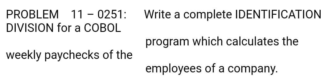 PROBLEM 11 – 0251:
DIVISION for a COBOL
Write a complete IDENTIFICATION
program which calculates the
weekly paychecks of the
employees of a company.
