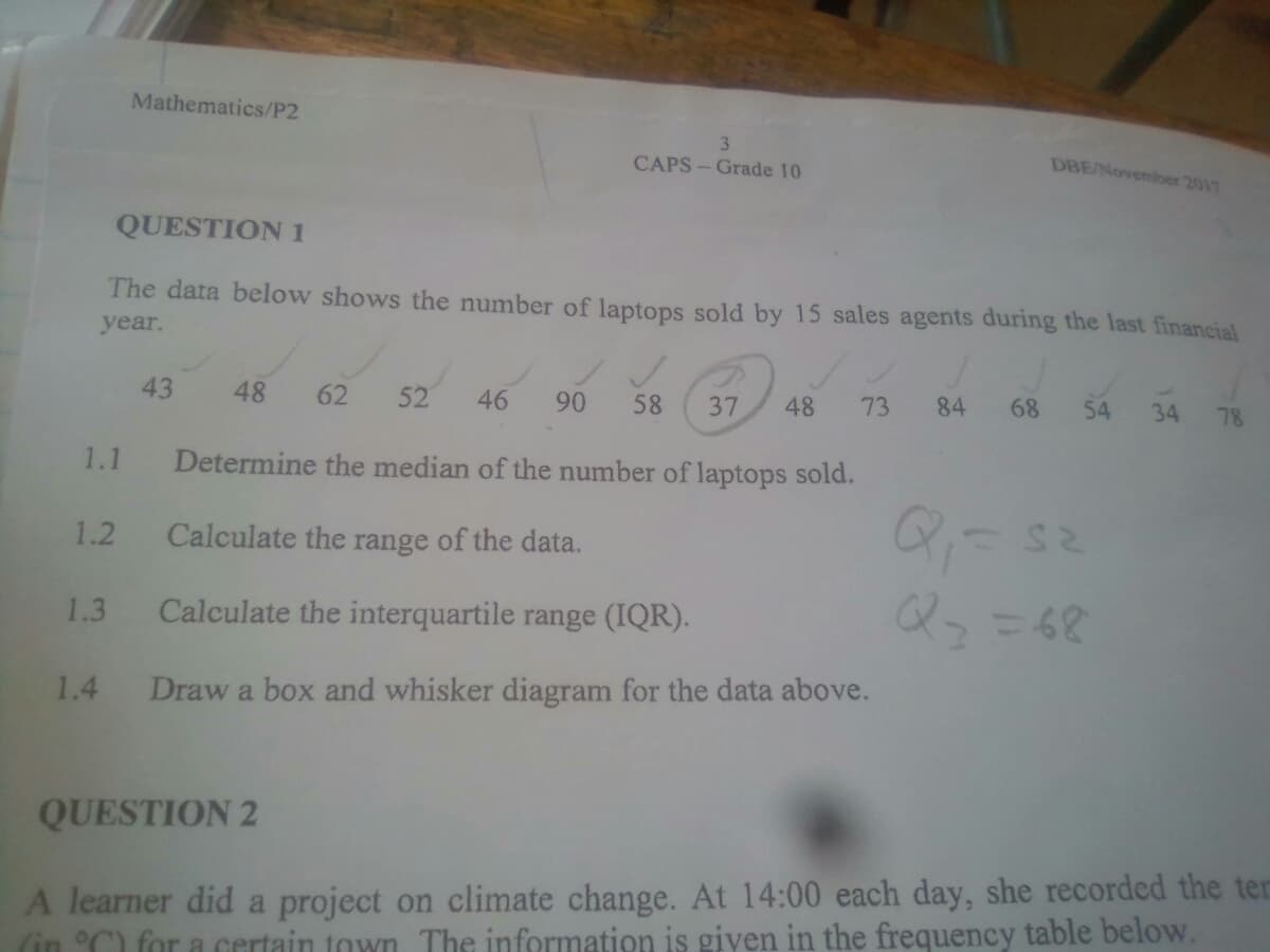 Mathematics/P2
3.
DBE/Novemboer 2017
CAPS - Grade 10
QUESTION 1
The data below shows the number of laptops sold by 15 sales agents during the last financial
year.
43
48
62
52
46
90
58
37
48
73
84
68
54
34
78
1.1
Determine the median of the number of laptops sold.
1.2
Calculate the range of the data.
Calculate the interquartile range (IQR).
Q-=62
1.3
1.4
Draw a box and whisker diagram for the data above.
QUESTION 2
A learner did a project on climate change. At 14:00 each day, she recorded the ter
(in °C for a certain town The information is giyen in the frequency table below.
