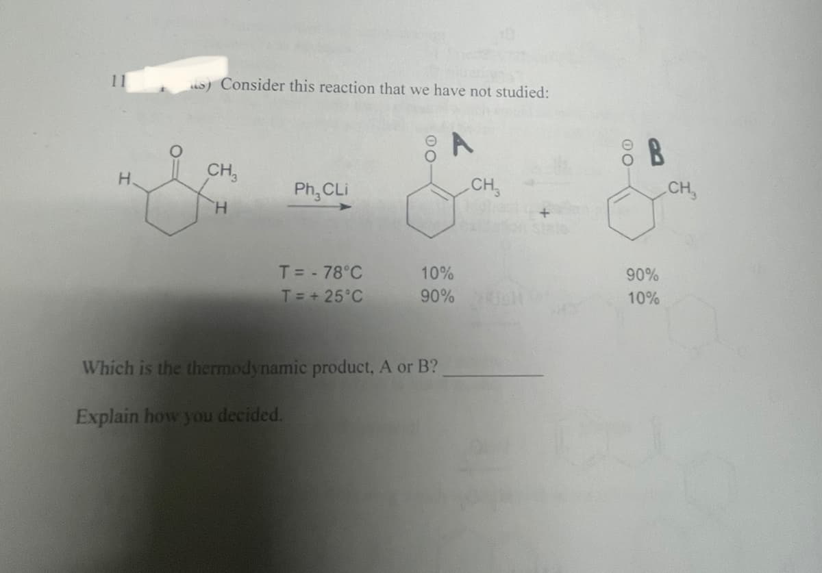 H.
s) Consider this reaction that we have not studied:
CH3
H
Ph₂ CLi
T = - 78°C
T = +25°C
00
A
10%
90%
Which is the thermodynamic product, A or B?
Explain how you decided.
CH
8 B
90%
10%
CH₂