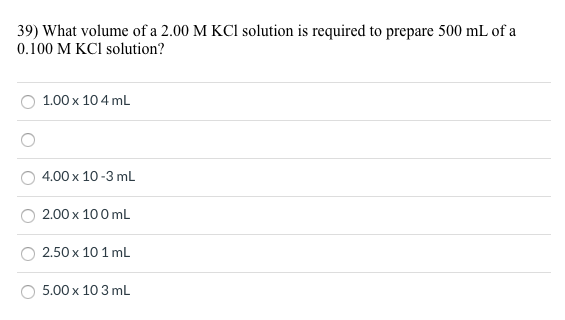 39) What volume of a 2.00 M KCI solution is required to prepare 500 mL of a
0.100 M KCI solution?
1.00 x 104 mL
4.00 x 10-3 mL
2.00 x 100 mL
2.50 x 10 1 mL
5.00 x 10 3 mL
