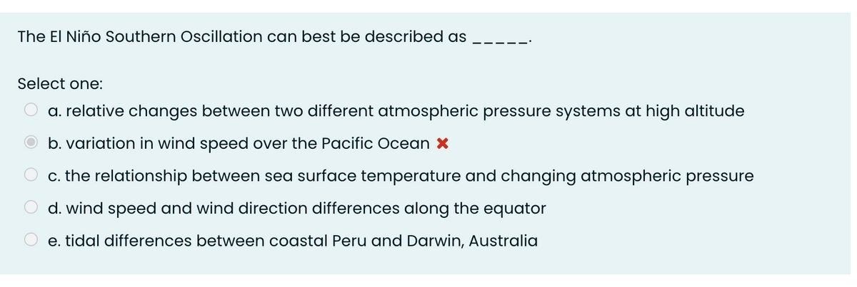 The El Niño Southern Oscillation can best be described as
Select one:
a. relative changes between two different atmospheric pressure systems at high altitude
b. variation in wind speed over the Pacific Ocean X
c. the relationship between sea surface temperature and changing atmospheric pressure
d. wind speed and wind direction differences along the equator
e. tidal differences between coastal Peru and Darwin, Australia
O O O O
