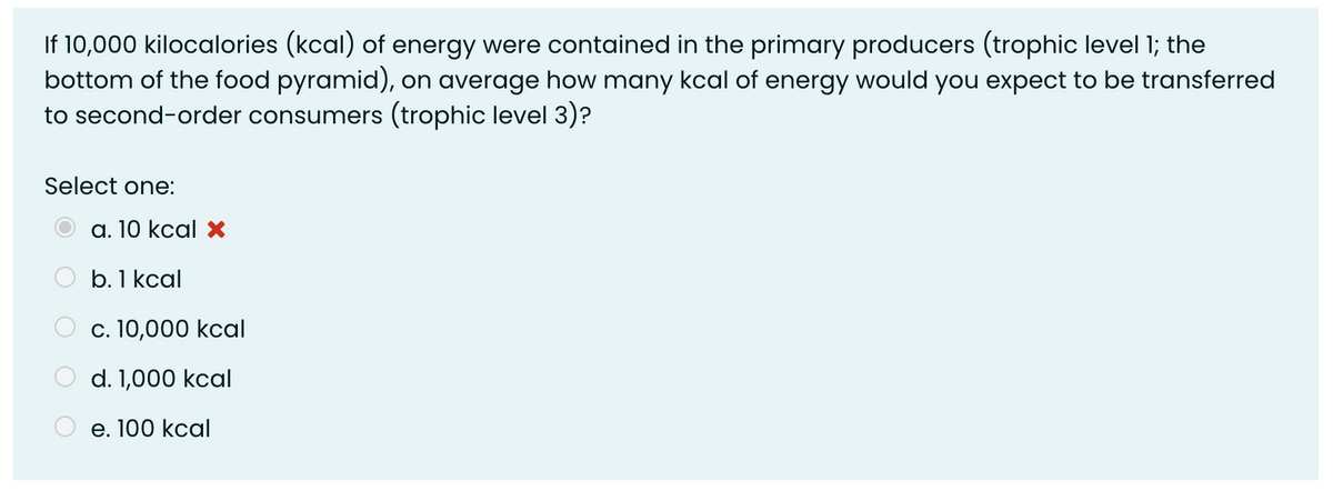 If 10,000 kilocalories (kcal) of energy were contained in the primary producers (trophic level 1; the
bottom of the food pyramid), on average how many kcal of energy would you expect to be transferred
to second-order consumers (trophic level 3)?
Select one:
a. 10 kcal ×
b. 1 kcal
c. 10,000 kcal
d. 1,000 kcal
е. 100 kcal
O O O
