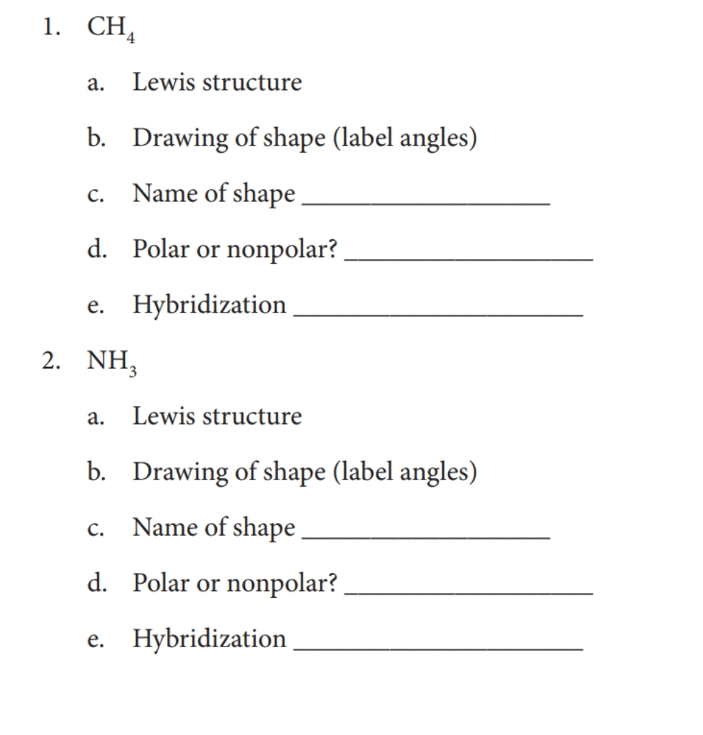 1. СН,
а.
Lewis structure
b. Drawing of shape (label angles)
Name of shape
с.
d. Polar or nonpolar?
e. Hybridization
2. NH,
а.
Lewis structure
b. Drawing of shape (label angles)
Name of shape
С.
d. Polar or nonpolar?
e. Hybridization
