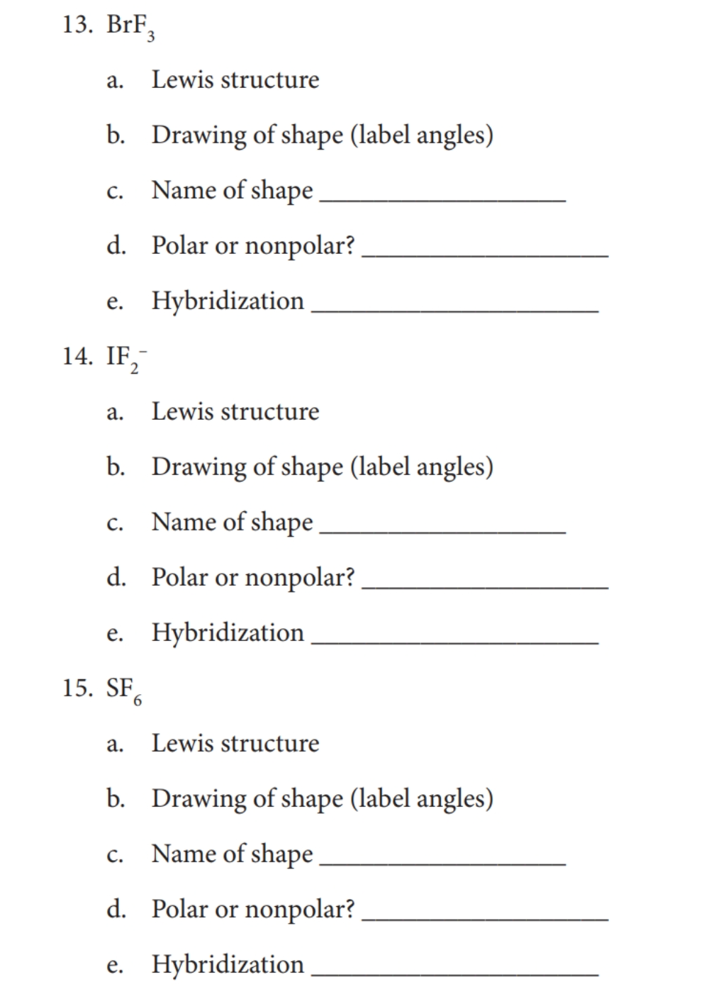 13. BrF,
а.
Lewis structure
b. Drawing of shape (label angles)
Name of shape
С.
d. Polar or nonpolar?
e. Hybridization
14. IF,
2
а.
Lewis structure
b. Drawing of shape (label angles)
С.
Name of shape
d. Polar or nonpolar?
e. Hybridization
е.
15. SF.
6.
а.
Lewis structure
b. Drawing of shape (label angles)
Name of shape
С.
d. Polar or nonpolar?
e. Hybridization
