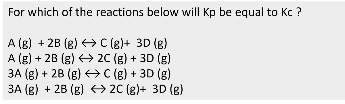 For which of the reactions below will Kp be equal to Kc?
A (g) + 2B (g) C (g)+ 3D (g)
A (g) + 2B (g) ↔ 2C (g) + 3D (g)
3A (g) + 2B (g) ↔ C (g) + 3D (g)
3A (g) + 2B (g) ↔ 2C (g)+ 3D (g)