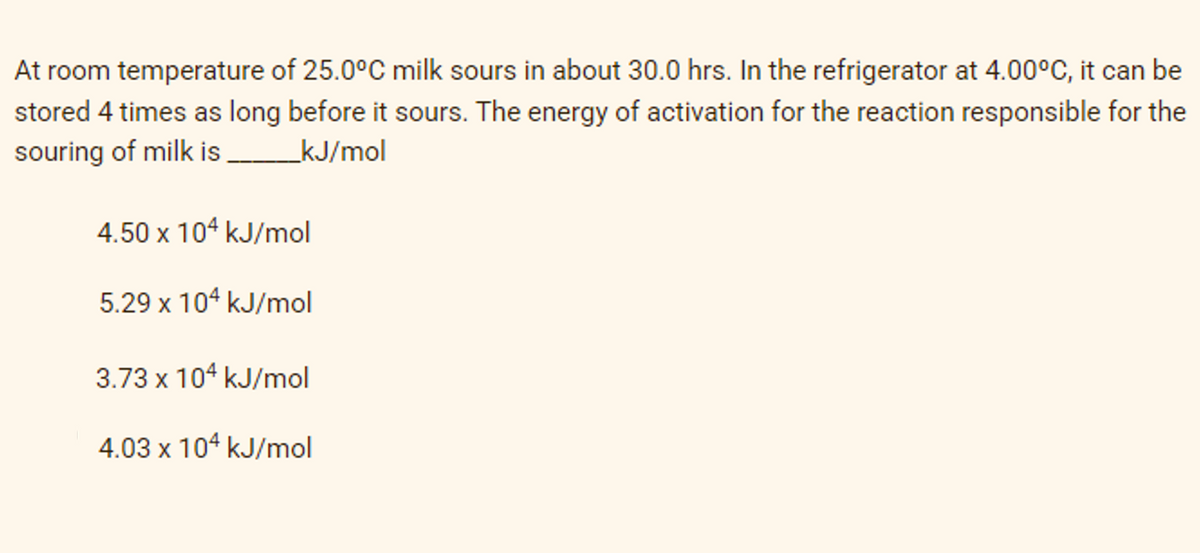 At room temperature of 25.0°C milk sours in about 30.0 hrs. In the refrigerator at 4.00°C, it can be
stored 4 times as long before it sours. The energy of activation for the reaction responsible for the
souring of milk is ________kJ/mol
4.50 x 104 kJ/mol
5.29 x 104 kJ/mol
3.73 x 104 kJ/mol
4.03 x 104 kJ/mol