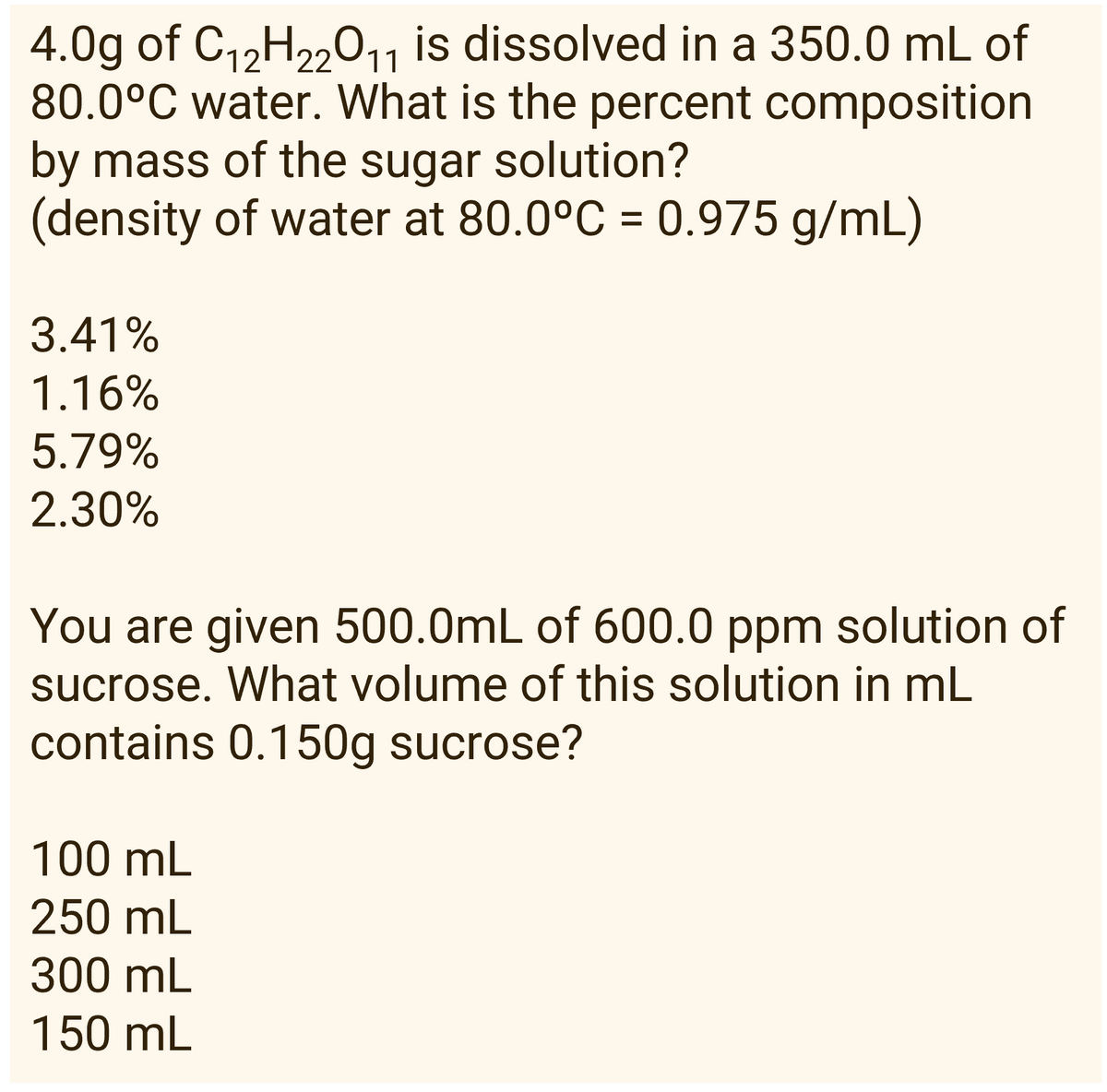 11
4.0g of C₁2H₂2O1₁ is dissolved in a 350.0 mL of
80.0°C water. What is the percent composition
by mass of the sugar solution?
(density of water at 80.0°C = 0.975 g/mL)
3.41%
1.16%
5.79%
2.30%
You are given 500.0mL of 600.0 ppm solution of
sucrose. What volume of this solution in mL
contains 0.150g sucrose?
100 mL
250 mL
300 mL
150 mL