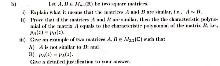 b)
Let A, BE M(R) be two square matrices.
i) Explain what it means that the matrices A nnd B are similar, i.e., A~ B.
ii) Prove that if the matrices A and B are similar, then the the characteristic polyno-
mial of the matrix A equals to the characteristic polynomial of the matrix B, i.e.,
PA(:) = Pa(2).
iii) Give an example of two matrices A, B e M2,2(C) such that
A) A is not similar to B; and
B) pA(:) = PA(2).
Give a detailed justification to your answer.
