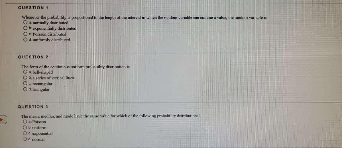 QUESTION 1
Whenever the probability is proportional to the length of the interval in which the random variable can assume a value, the random variable is
O a. normally distributed
Ob. exponentially distributed
OC. Poisson distributed
Od. uniformly distributed
QUESTION 2
The form of the continuous uniform probability distribution is
O a. bell-shaped
b. a scries of vertical lines
Oc rectangular
Od triangular
QUESTION 3
The mean, median, and mode have the same value for which of the following probability distributions?
O a. Poisson
O b. uniform
OC. exponential
Od. normal
