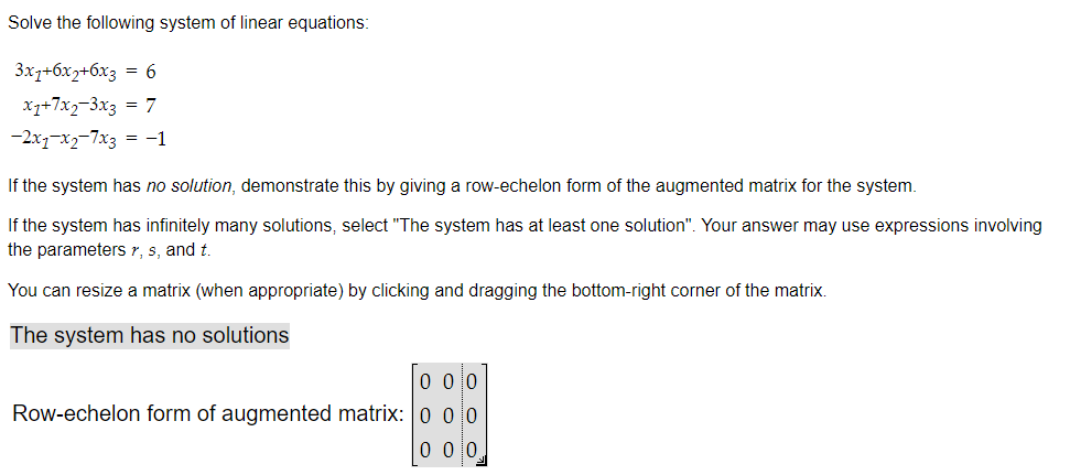 Solve the following system of linear equations:
3x7+6x2+6x3 = 6
x1+7x2-3x3 = 7
-2x1-x2-7x3 = -1
If the system has no solution, demonstrate this by giving a row-echelon form of the augmented matrix for the system.
If the system has infinitely many solutions, select "The system has at least one solution". Your answer may use expressions involving
the parameters r, s, and t.
You can resize a matrix (when appropriate) by clicking and dragging the bottom-right corner of the matrix.
The system has no solutions
000
Row-echelon form of augmented matrix: | 0 0 0
0 0 10