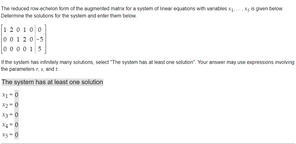 The reduced row-echelon form of the augmented matrix for a system of linear equations with variables x₁,
Determine the solutions for the system and enter them below.
1 2 0 1 0 0
0 0 1 2 0-5
0 0 0 0 15
x5 is given below.
1
If the system has infinitely many solutions, select "The system has at least one solution". Your answer may use expressions involving
the parameters r, s, and t.
The system has at least one solution
x1 = 0
x2 = 0
x3 = 0
x4 = 0
x5 = 0