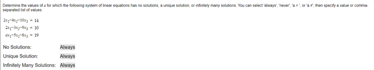 Determine the values of a for which the following system of linear equations has no solutions, a unique solution, or infinitely many solutions. You can select 'always', 'never', 'a = ', or 'a #', then specify a value or comma-
separated list of values.
2x1-4x2-10x3 = 14
2x1-3x2-9x3 = 10
ax1-5x2-8x3 = 19
No Solutions:
Unique Solution:
Infinitely Many Solutions:
Always
Always
Always
