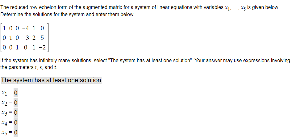 The reduced row-echelon form of the augmented matrix for a system of linear equations with variables x₁,
Determine the solutions for the system and enter them below.
1 0 0 4 1 0
0 1 0 3 2 5
0 0 1 0 1 -2
xs is given below.
If the system has infinitely many solutions, select "The system has at least one solution". Your answer may use expressions involving
the parameters r, s, and t.
The system has at least one solution
x1 = 0
x2 = 0
x3 = 0
x4 = 0
x5 = 0