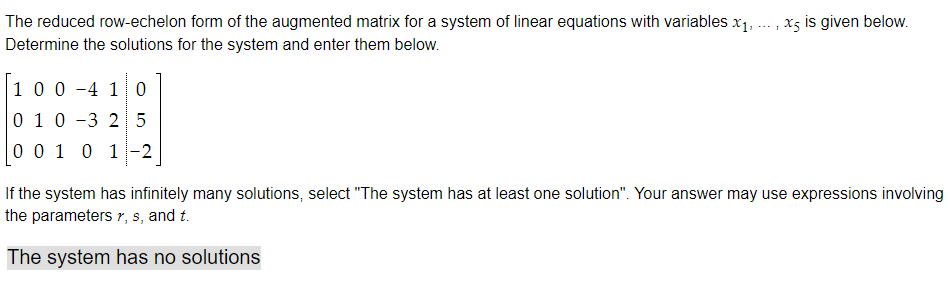 The reduced row-echelon form of the augmented matrix for a system of linear equations with variables x₁,
Determine the solutions for the system and enter them below.
100 4 1 0
010 3 25
0 0 1 0 1 -2
x5 is given below.
If the system has infinitely many solutions, select "The system has at least one solution". Your answer may use expressions involving
the parameters r, s, and t.
The system has no solutions