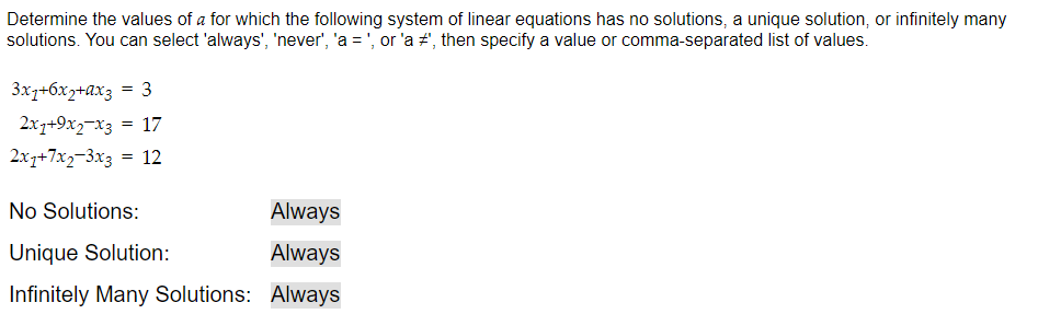 Determine the values of a for which the following system of linear equations has no solutions, a unique solution, or infinitely many
solutions. You can select 'always', 'never', 'a = ', or 'a #', then specify a value or comma-separated list of values.
3x7+6x2+ax3 = 3
2x1+9x2x3 = 17
2x1+7x2-3x3 = 12
No Solutions:
Unique Solution:
Infinitely Many Solutions:
Always
Always
Always